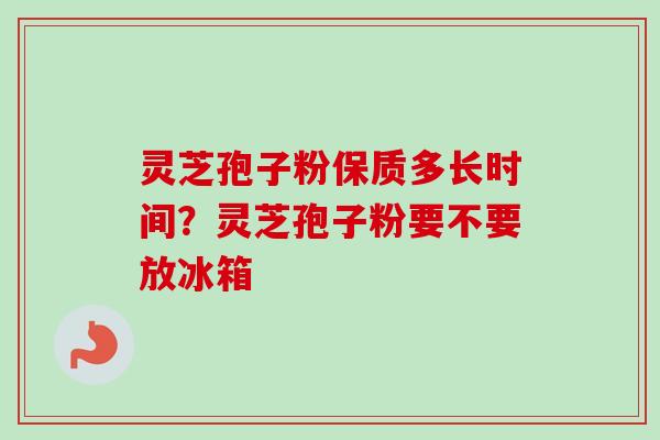 灵芝孢子粉保质多长时间？灵芝孢子粉要不要放冰箱