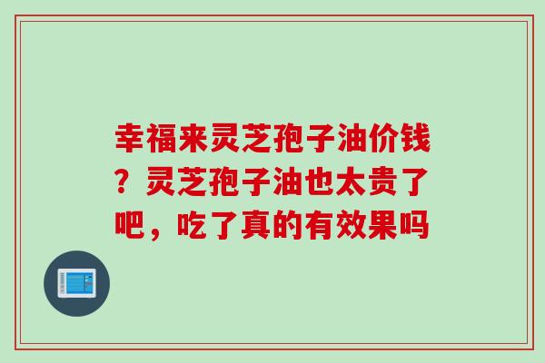 幸福来灵芝孢子油价钱？灵芝孢子油也太贵了吧，吃了真的有效果吗