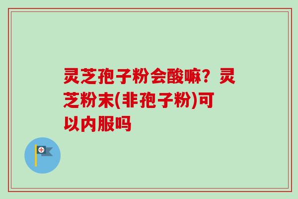 灵芝孢子粉会酸嘛？灵芝粉末(非孢子粉)可以内服吗