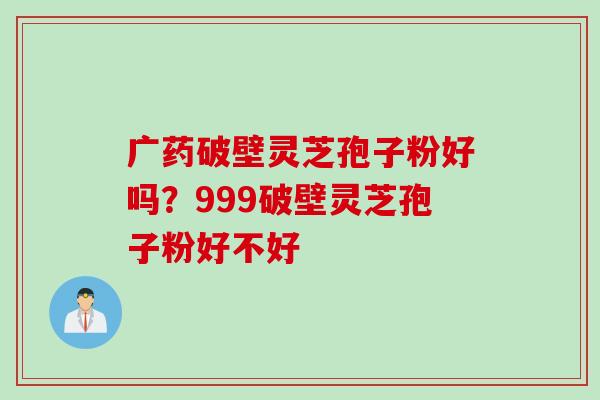 广药破壁灵芝孢子粉好吗？999破壁灵芝孢子粉好不好