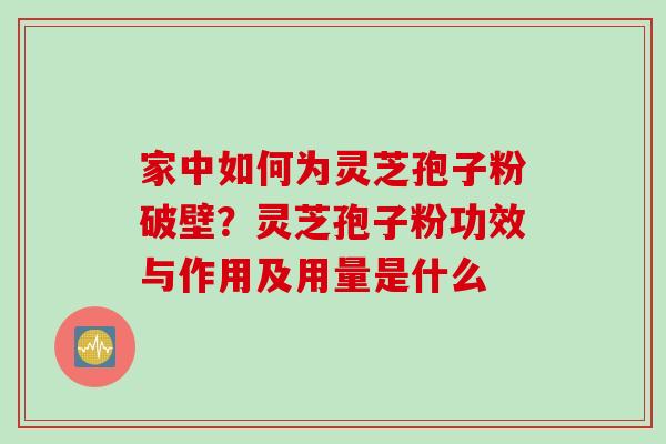 家中如何为灵芝孢子粉破壁?灵芝孢子粉功效与作用及用量是什么