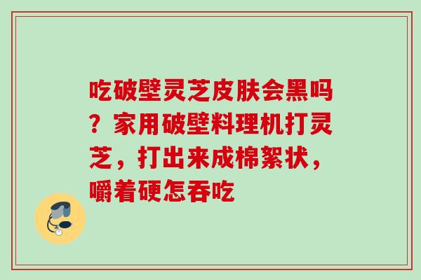 吃破壁灵芝皮肤会黑吗？家用破壁料理机打灵芝，打出来成棉絮状，嚼着硬怎吞吃