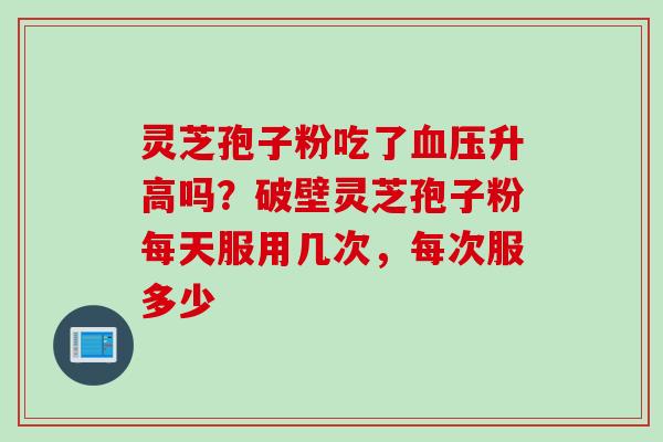 灵芝孢子粉吃了血压升高吗？破壁灵芝孢子粉每天服用几次，每次服多少