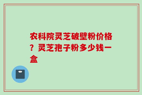 农科院灵芝破壁粉价格?灵芝孢子粉多少钱一盒 农科院灵芝破壁粉价格?灵芝孢子粉多少钱一盒