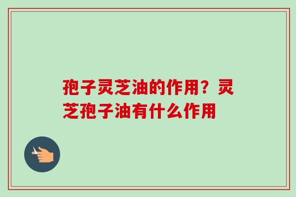 孢子灵芝油的作用？灵芝孢子油有什么作用