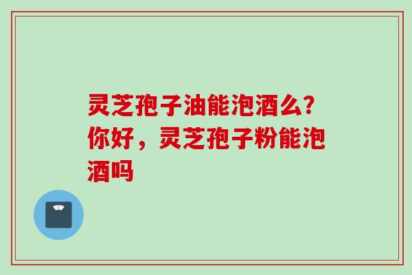 灵芝孢子油能泡酒么？你好，灵芝孢子粉能泡酒吗