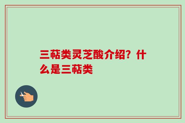 三萜类灵芝酸介绍？什么是三萜类
