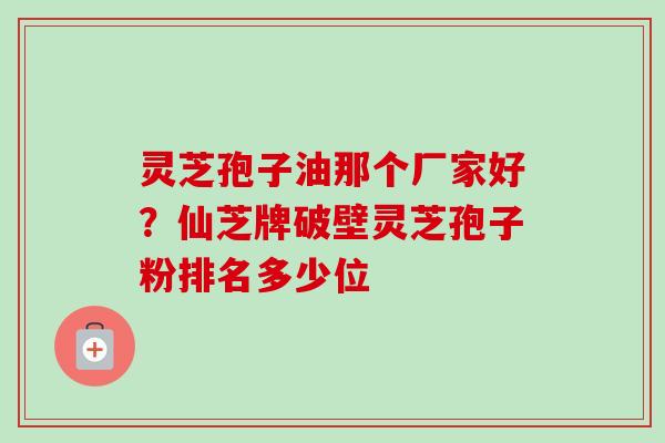 灵芝孢子油那个厂家好？仙芝牌破壁灵芝孢子粉排名多少位