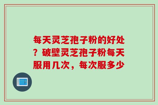 每天灵芝孢子粉的好处？破壁灵芝孢子粉每天服用几次，每次服多少