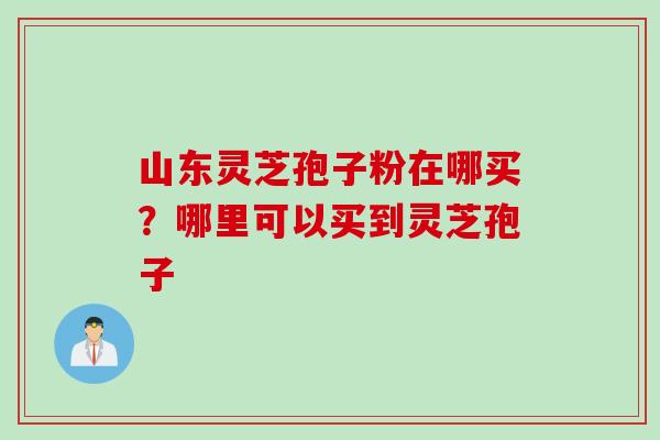 山东灵芝孢子粉在哪买？哪里可以买到灵芝孢子