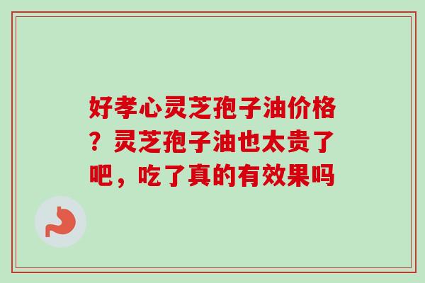 好孝心灵芝孢子油价格？灵芝孢子油也太贵了吧，吃了真的有效果吗