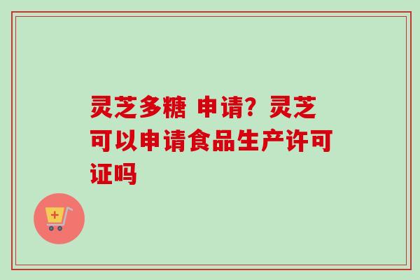 灵芝多糖 申请？灵芝可以申请食品生产许可证吗