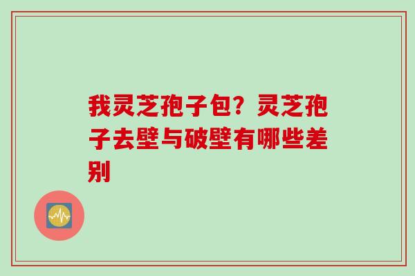 我灵芝孢子包？灵芝孢子去壁与破壁有哪些差别