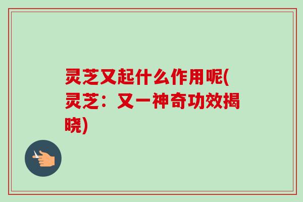 灵芝又起什么作用呢(灵芝：又一神奇功效揭晓)