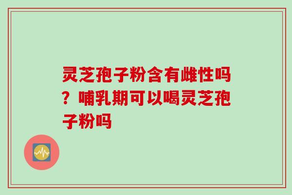 灵芝孢子粉含有雌性吗？哺乳期可以喝灵芝孢子粉吗