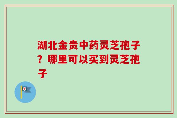 湖北金贵中药灵芝孢子？哪里可以买到灵芝孢子