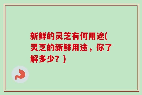 新鲜的灵芝有何用途(灵芝的新鲜用途，你了解多少？)