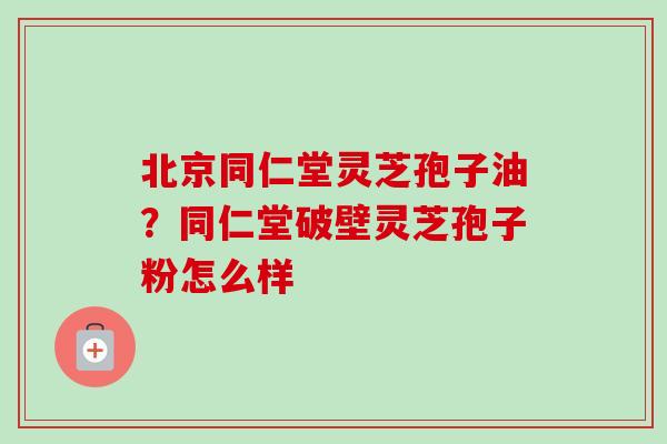 北京同仁堂灵芝孢子油？同仁堂破壁灵芝孢子粉怎么样