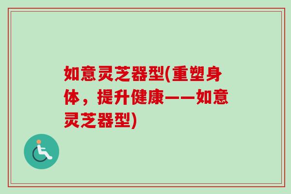 如意灵芝器型(重塑身体，提升健康——如意灵芝器型)