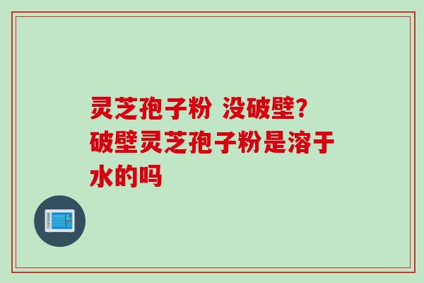 灵芝孢子粉 没破壁？破壁灵芝孢子粉是溶于水的吗
