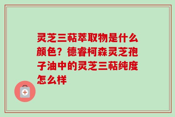 灵芝三萜萃取物是什么颜色？德睿柯森灵芝孢子油中的灵芝三萜纯度怎么样