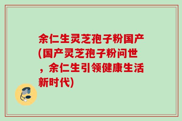 余仁生灵芝孢子粉国产(国产灵芝孢子粉问世，余仁生引领健康生活新时代)