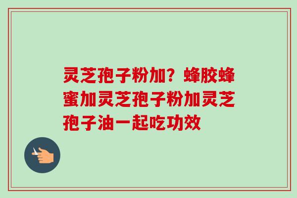 灵芝孢子粉加？蜂胶蜂蜜加灵芝孢子粉加灵芝孢子油一起吃功效