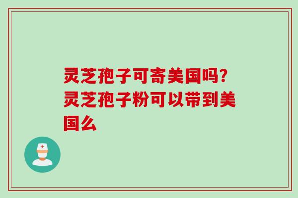 灵芝孢子可寄美国吗？灵芝孢子粉可以带到美国么