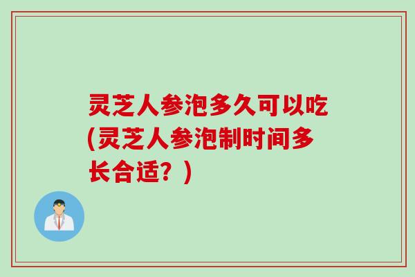 灵芝人参泡多久可以吃(灵芝人参泡制时间多长合适？)