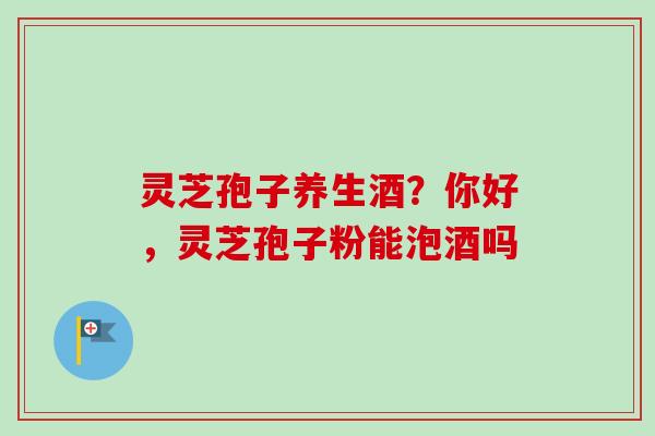 灵芝孢子养生酒？你好，灵芝孢子粉能泡酒吗