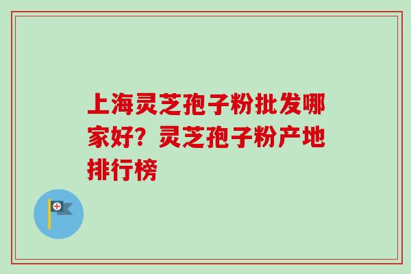 上海灵芝孢子粉批发哪家好？灵芝孢子粉产地排行榜