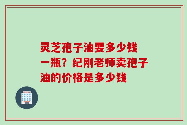 灵芝孢子油要多少钱 一瓶？纪刚老师卖孢子油的价格是多少钱