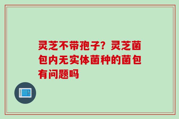 灵芝不带孢子？灵芝菌包内无实体菌种的菌包有问题吗