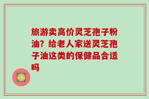 旅游卖高价灵芝孢子粉油？给老人家送灵芝孢子油这类的保健品合适吗