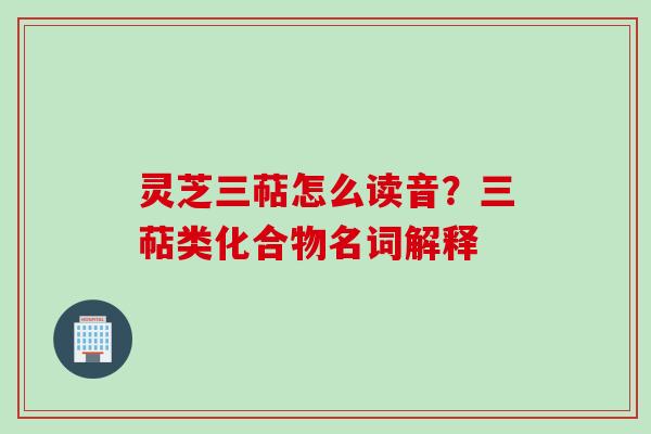灵芝三萜怎么读音?三萜类化合物名词解释 灵芝三萜怎么读音?三萜类化合物名词解释