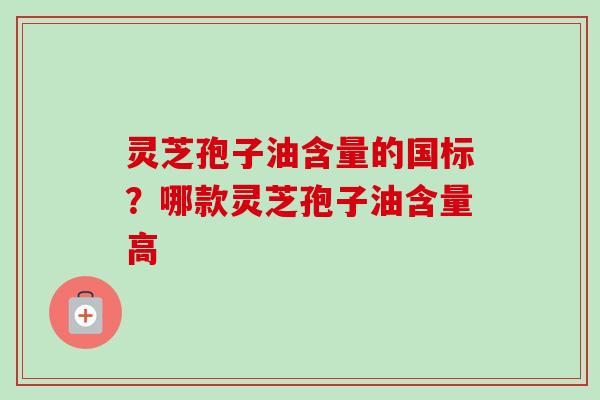 灵芝孢子油含量的国标?哪款灵芝孢子油含量高 灵芝孢子油含量的国标?哪款灵芝孢子油含量高