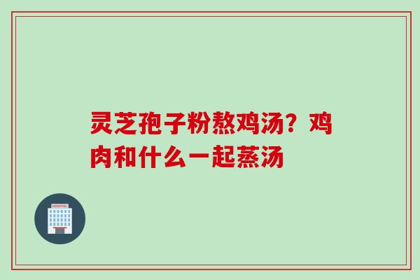 灵芝孢子粉熬鸡汤?鸡肉和什么一起蒸汤 灵芝孢子粉熬鸡汤?鸡肉和什么一起蒸汤