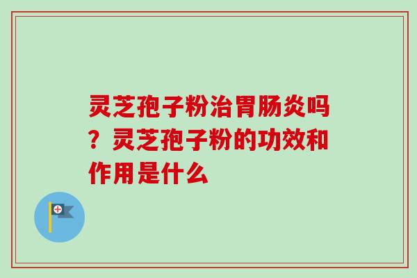 灵芝孢子粉胃吗？灵芝孢子粉的功效和作用是什么