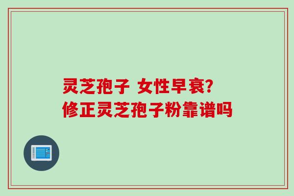 灵芝孢子 女性早衰？修正灵芝孢子粉靠谱吗