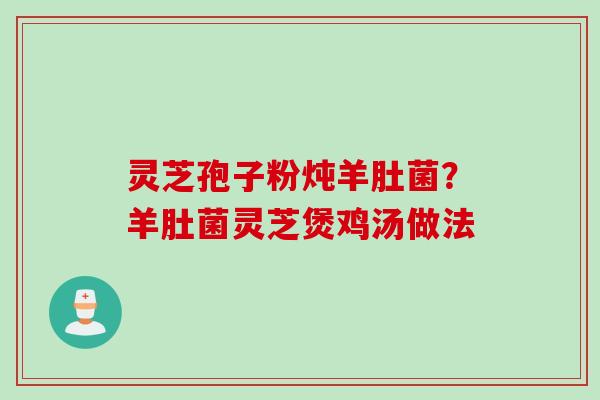 灵芝孢子粉炖羊肚菌?羊肚菌灵芝煲鸡汤做法 灵芝孢子粉炖羊肚菌?羊肚菌灵芝煲鸡汤做法