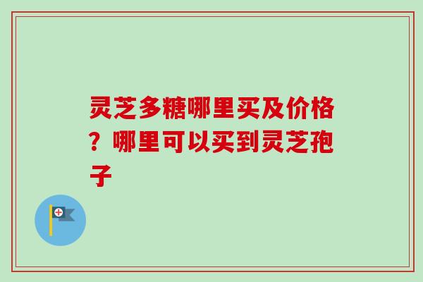 灵芝多糖哪里买及价格?哪里可以买到灵芝孢子 灵芝多糖哪里买及价格?哪里可以买到灵芝孢子