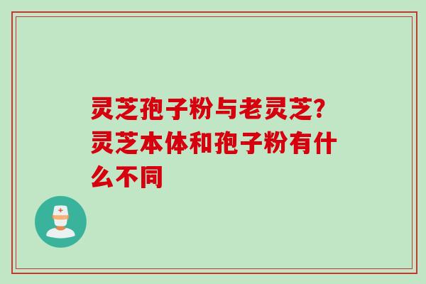 灵芝孢子粉与老灵芝?灵芝本体和孢子粉有什么不同 灵芝孢子粉与老灵芝?灵芝本体和孢子粉有什么不同
