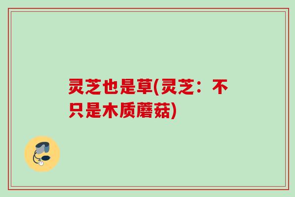 灵芝也是草(灵芝:不只是木质蘑菇) 灵芝也是草(灵芝:不只是木质蘑菇)