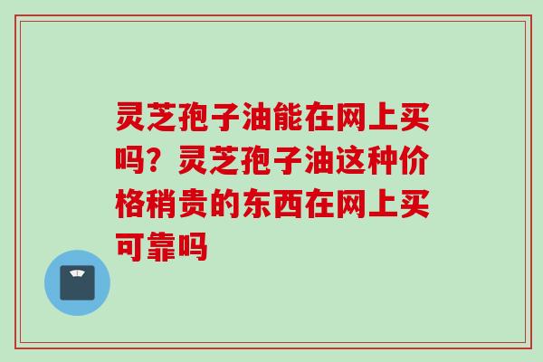 灵芝孢子油能在网上买吗?灵芝孢子油这种价格稍贵的东西在网上买可靠吗 灵芝孢子油能在网上买吗?灵芝孢子油这种价格稍贵的东西在网上买可靠吗
