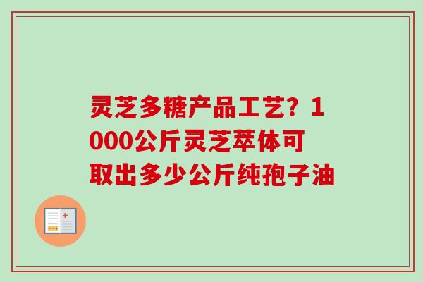 灵芝多糖产品工艺？1000公斤灵芝萃体可取出多少公斤纯孢子油