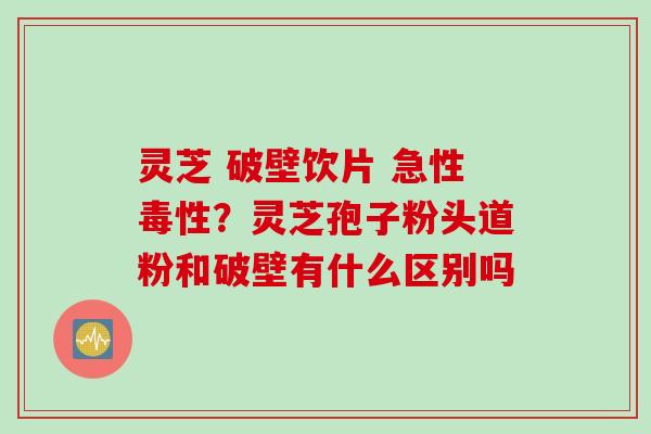 灵芝 破壁饮片 急性毒性？灵芝孢子粉头道粉和破壁有什么区别吗