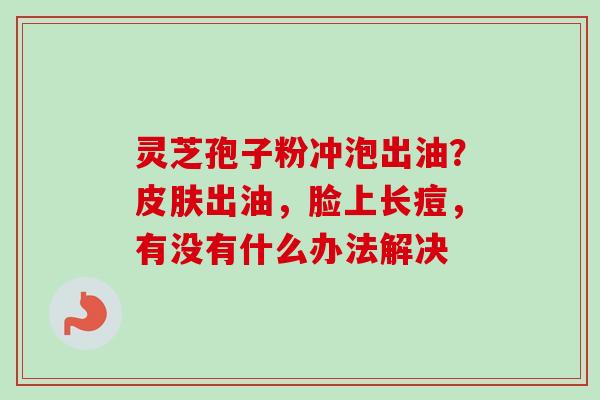灵芝孢子粉冲泡出油?出油,脸上长痘,有没有什么办法解决 灵芝孢子粉冲泡出油?出油,脸上长痘,有没有什么办法解决