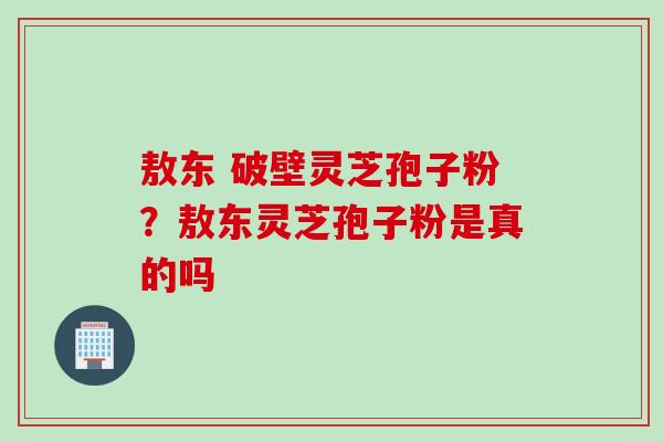 敖东 破壁灵芝孢子粉？敖东灵芝孢子粉是真的吗