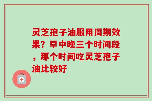 灵芝孢子油服用周期效果？早中晚三个时间段，那个时间吃灵芝孢子油比较好