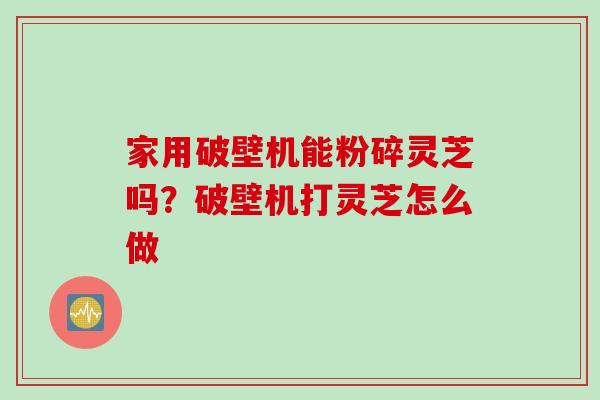 家用破壁机能粉碎灵芝吗？破壁机打灵芝怎么做